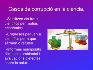 Casos de corrupció en la ciència.
-S'utilitzen els fraus
científics per motius
econòmics.
-Empreses paguen a
científics per a que
afirmen o refuten.
-Informes manipulats
d'impacte ambiental i
avaluacions d'efectes
sobre la salut.
 