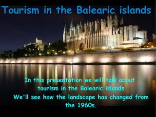 In this presentation we will talk about
tourism in the Balearic islands
We'll see how the landscape has changed from
the 1960s.
Tourism in the Balearic islandsTourism in the Balearic islands
 