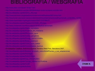 BIBLIOGRAFIA / WEBGRAFIA
- http://www.clker.com/clipart-191827.html
- http://www.shutterstock.com/pic-4802848/stock-vector-european-animals.html
- http://ca.wikipedia.org/wiki/Clima_d'Europa
- http://www.educared.org/global/premiointernacional/finalistas/567/clima.html
- http://recursostic.educacion.es/secundaria/edad/3esohistoria/quincena8/quincena8_contenidos_1d.htm
- http://www.madrimasd.org/blogs/universo/2007/12/07/80472
- http://ca.wikipedia.org/wiki/Vegetaci%C3%B3_d'Europa
- http://www.verdenorte.com/flora-y-fauna-de-los-picos-de-europa
- http://ca.wikipedia.org/wiki/Abella_carniolana
- http://es.wikipedia.org/wiki/Panthera_leo_massaica
- http://es.wikipedia.org/wiki/Rhincodon_typus
- http://es.wikipedia.org/wiki/Incilius_periglenes
- http://es.wikipedia.org/wiki/Conejo_com%C3%BAn
- http://es.wikipedia.org/wiki/Buteo_swainsoni
- http://es.wikipedia.org/wiki/Canis_lupus_baileyi
- http://es.wikipedia.org/wiki/Connochaetes_taurinus
- Enciclopèdia Catalana, Multi-enciclopèdia Temàtica Medi Físic. Barcelona 2007.
- http://es.wikipedia.org/wiki/Bosque_templado_caducifolio#Plantas_y_sus_adaptaciones
- http://ca.wikipedia.org/wiki/Permagel
- http://ca.wikipedia.org/wiki/Fel%C3%AD
- http://ca.wikipedia.org/wiki/Llop_ib%C3%A8ric
- http://ca.wikipedia.org/wiki/Tortuga_mediterr%C3%A0nia
- http://ca.wikipedia.org/wiki/Conill
- http://ca.wikipedia.org/wiki/Aufrany
ÍNDEXÍNDEX
 
