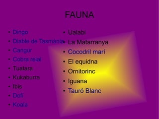 FAUNA
● Dingo
● Diable de Tasmània
● Cangur
● Cobra reial
● Tuatara
● Kukaburra
● Ibis
● Dofí
● Koala
● Ualabi
● La Matarranya
● Cocodril marí
● El equidna
● Ornitorinc
● Iguana
● Tauró Blanc
 