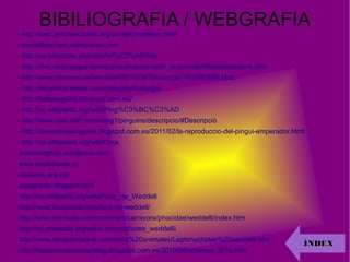 BIBILIOGRAFIA / WEBGRAFIA
- http://web.jerichoschools.org/china/continents.html
- cornellbiochem.wikispaces.com
- http://ca.wikipedia.org/wiki/Ant%C3%A0rtida
- http://xtec.cat/ceipgranes/noutresq/report/repor_arxiu/antartida/temperatura.htm
- http://www.elmundo.es/elmundo/2011/08/19/ciencia/1313763686.html
- http://blogdebanderas.com/category/noruega/
- http://5elspinguins.blogspot.com.es/
- http://ca.wikipedia.org/wiki/Ping%C3%BC%C3%AD
- http://www.xtec.cat/~mconang1/pinguins/descripcio/#Descripció
- http://elsnostrespinguins.blogspot.com.es/2011/02/la-reproduccio-del-pingui-emperador.html
- http://ca.wikipedia.org/wiki/Orca
- swimmingfree.wordpress.com
- www.pobladores.co
- criatures.ara.cat
- aquapiscis.blogspot.com
- http://ca.wikipedia.org/wiki/Foca_de_Weddell
- http://www.focapedia.com/foca-de-weddell/
- http://www.damisela.com/zoo/mam/carnivora/phocidae/weddelli/index.htm
- http://es.wikipedia.org/wiki/Leptonychotes_weddellii
- http://www.elhogarnatural.com/otros%20animales/Leptonychotes%20weddelli.htm
- http://hablemosdedisneyblog.blogspot.com.es/2010/05/oceanos-2010.html
ÍNDEXÍNDEX
 