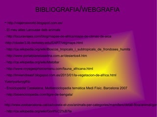 BIBLIOGRAFIA/WEBGRAFIA
- http://viajerosworld.blogspot.com.es/
- El meu atles Larousse dels animals
- http://locuraviajes.com/blog/mapas-de-africa/mapa-de-climas-de-aica
-http://cluster3.lib.berkeley.edu/EART/vegmaps.html
- http://ca.wikipedia.org/wiki/Boscos_tropicals_i_subtropicals_de_frondoses_humits
- http://www.portalplanetasedna.com.ar/desiertos4.htm
- http://ca.wikipedia.org/wiki/Matollar
- http://www.voyagesphotosmanu.com/fauna_africana.html
- http://tm4andreasf.blogspot.com.es/2013/01/la-vegetacion-de-africa.html
Yuiortyurturygfhb
- Enciclopedia Catalalana, Multienciclopedia temática Medi Físic. Barcelona 2007
- http://bioenciclopedia.com/tigre-de-bengala/
-
http://www.zoobarcelona.cat/ca/coneix-el-zoo/animals-per-categories/mamifers/detall-fitxa/animal/gor
- http://ca.wikipedia.org/wiki/Goril%C2%B7la
 