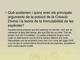 Què sostenien i quins eren els principals arguments de la posició de la Creació Divina i la teoria de la Immutabilitat de les espècies?   Aquesta teoria proposa que les espècies no canvien, sinó que es mantenen al llarg dels temps, des que Déu les va crear. Tots els éssers vius són inmutables, i no poden presentar ningun canvi. Cada un dels éssers vius és d’una manera diferent a la resta. Naturalistes com és el botànic suec Karl Von Linné del segle XVIII, a qui es deu la nomenclatura binominal de les espècies, acceptaven sens dubte aquest model. 