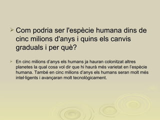 Com podria ser l'espècie humana dins de cinc milions d'anys i quins els canvis graduals i per què?  En cinc milions d’anys els humans ja hauran colonitzat altres planetes la qual cosa vol dir que hi haurà més varietat en l’espècie humana. També en cinc milions d’anys els humans seran molt més intel·ligents i avançaran molt tecnològicament. 