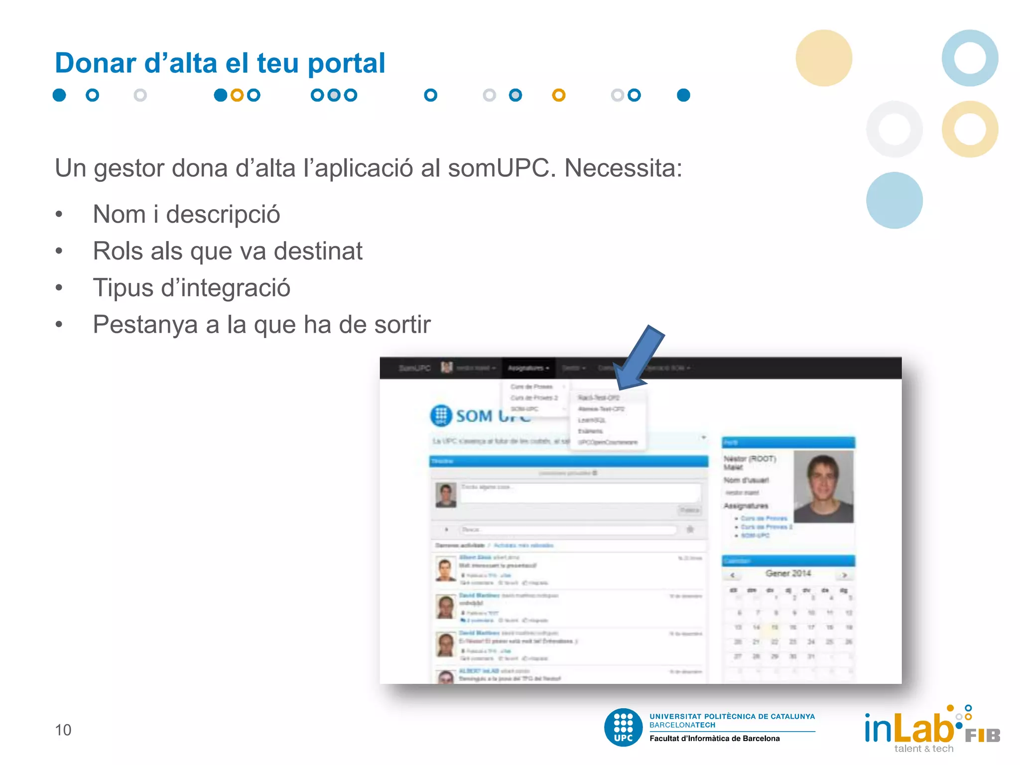 Donar d’alta el teu portal

Un gestor dona d’alta l’aplicació al somUPC. Necessita:
•
•
•
•

10

Nom i descripció
Rols als que va destinat
Tipus d’integració
Pestanya a la que ha de sortir

 
