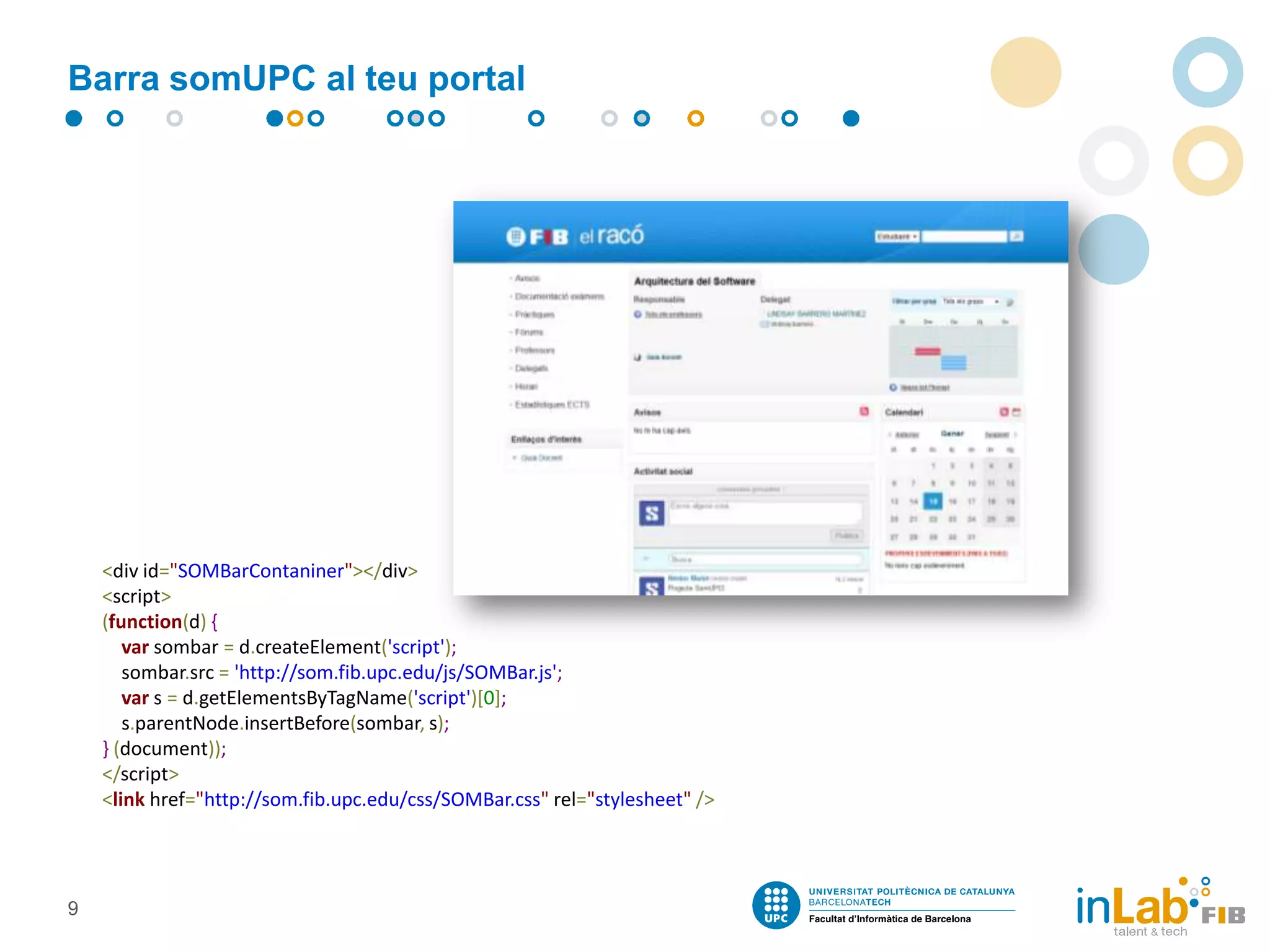 Barra somUPC al teu portal

<div id="SOMBarContaniner"></div>
<script>
(function(d) {
var sombar = d.createElement('script');
sombar.src = 'http://som.fib.upc.edu/js/SOMBar.js';
var s = d.getElementsByTagName('script')[0];
s.parentNode.insertBefore(sombar, s);
} (document));
</script>
<link href="http://som.fib.upc.edu/css/SOMBar.css" rel="stylesheet" />

9

 