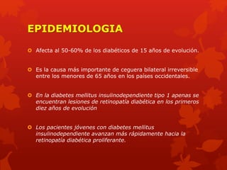 EPIDEMIOLOGIA
 Afecta al 50-60% de los diabéticos de 15 años de evolución.
 Es la causa más importante de ceguera bilateral irreversible
entre los menores de 65 años en los países occidentales.
 En la diabetes mellitus insulinodependiente tipo 1 apenas se
encuentran lesiones de retinopatía diabética en los primeros
diez años de evolución
 Los pacientes jóvenes con diabetes mellitus
insulinodependiente avanzan más rápidamente hacia la
retinopatía diabética proliferante.
 