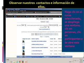 Observar nuestros contactos e información de
                   ellos.
                                     Hago clic en el
                                     curso
                                     seleccionado,
                                     se despliega
                                     una ventana,
                                     clic en
                                     personas, clic
                                     en
                                     participantes y
                                     se abre esta
                                     ventana
 