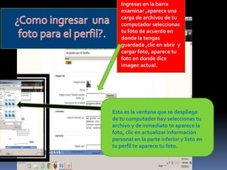 Ingresas en la barra
   examinar ,aparece una
   carga de archivos de tu
   computador seleccionas
   tu foto de acuerdo en
   donde la tengas
   guardada ,clic en abrir y
   cargar foto, aparece tu
   foto en donde dice
   imagen actual.




Esta es la ventana que se despliega
de tu computador hay seleccionas tu
archivo y de inmediato te aparece la
foto, clic en actualizar información
personal en la parte inferior y listo en
tu perfil te aparece tu foto.
 