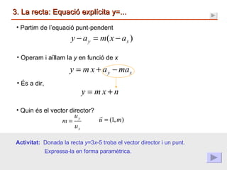 3. La recta: Equació explícita y=... Quin és el vector director? Partim de l’equació punt-pendent Operam i aïllam la  y  en funció de  x És a dir, Activitat:  Donada la recta  y =3 x -5 troba el vector director i un punt. Expressa-la en forma paramètrica. 