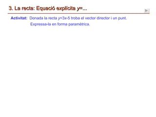 3. La recta: Equació explícita  y =... Activitat:  Donada la recta  y =3 x -5 troba el vector director i un punt. Expressa-la en forma paramètrica. 