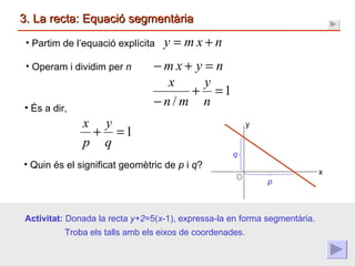 3. La recta: Equació segmentària Quin és el significat geomètric de  p  i  q ? Partim de l’equació explícita p q x y Operam i dividim per  n És a dir, Activitat:  Donada la recta  y+2 =5( x -1), expressa-la en forma segmentària. Troba els talls amb els eixos de coordenades. 