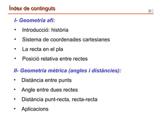 Índex de continguts I- Geometria afí: Introducció: història Sistema de coordenades cartesianes La recta en el pla Posició relativa entre rectes II- Geometria mètrica (angles i distàncies): Distància entre punts Angle entre dues rectes Distància punt-recta, recta-recta Aplicacions 