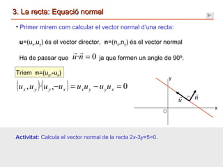 3. La recta: Equació normal Primer mirem com calcular el vector normal d’una recta: u =(u x ,u y ) és el vector director,  n =(n x ,n y ) és el vector normal Ha de passar que  ja que formen un angle de 90º. Triem  n =(u y ,-u x )  Activitat:  Calcula el vector normal de la recta 2 x -3 y +5=0. x y 