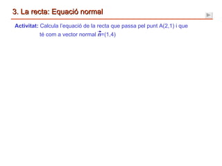 3. La recta: Equació normal Activitat:  Calcula l’equació de la recta que passa pel punt A(2,1) i que té com a vector normal  n =(1,4) 