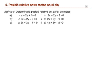 4. Posició relativa entre rectes en el pla Activitats : Determina la posició relativa del parell de rectes   a)  r : x – 2y + 1= 0  i  s :  3x – 2y – 9 =0  b)  r : 3x – 2y – 9 =0  i  s :  2x + 3y + 9 =0  c)  r : 2x + 3y – 4 = 0  i  s :  4x + 6y – 8 =0  