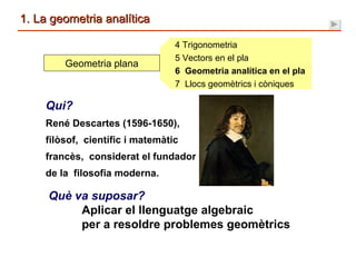 1. La geometria analítica 4 Trigonometria 5 Vectors en el pla 6  Geometria analítica en el pla 7  Llocs geomètrics i còniques Geometria plana Què va suposar? Aplicar el llenguatge algebraic    per a resoldre problemes geomètrics Qui? René Descartes (1596-1650),  filòsof,  científic i matemàtic  francès,  considerat el fundador de la  filosofia moderna. 