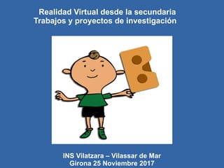 Realidad Virtual desde la secundaria
Trabajos y proyectos de investigación
INS Vilatzara – Vilassar de Mar
Girona 25 Noviembre 2017
 
