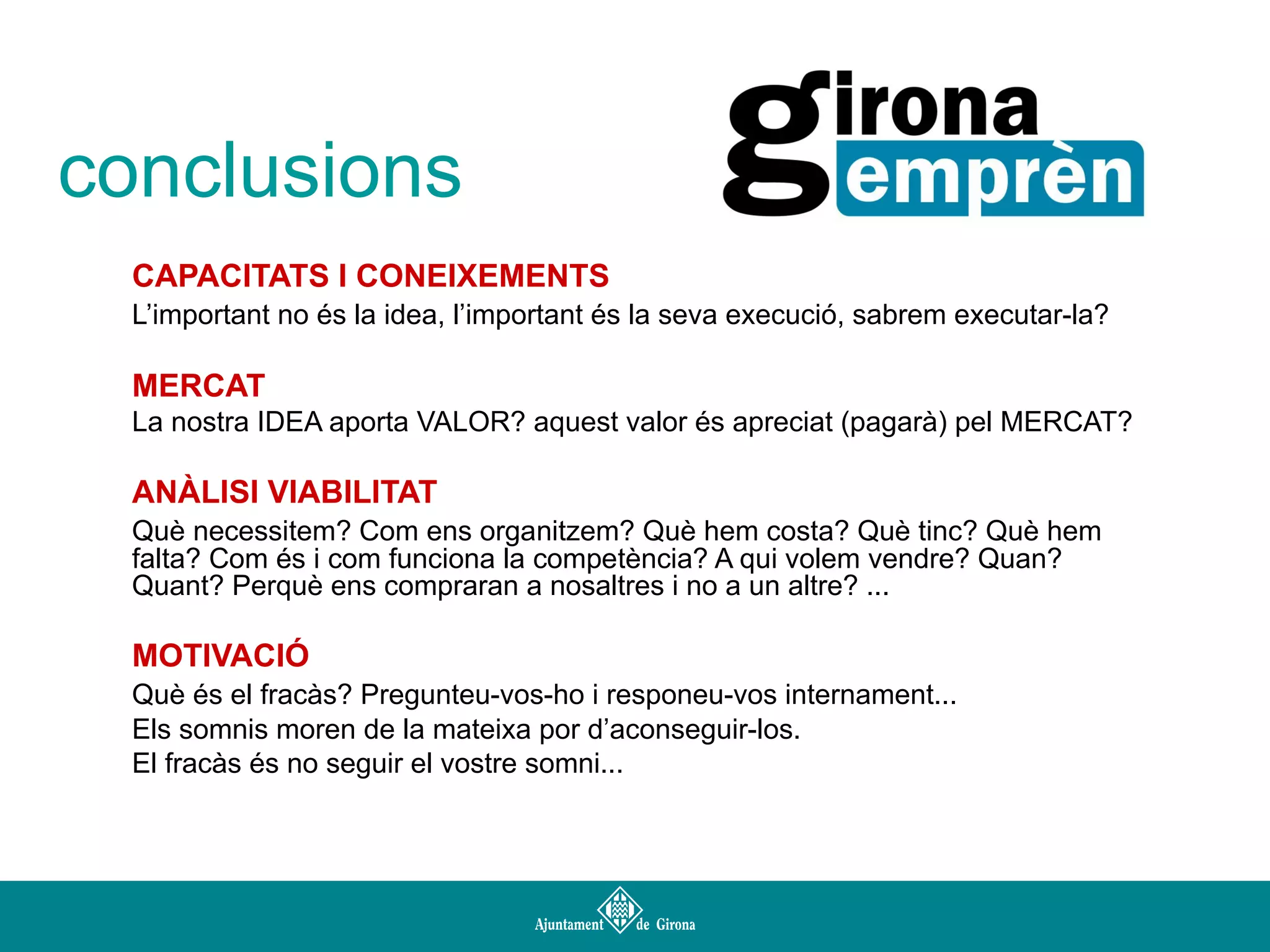 conclusions
CAPACITATS I CONEIXEMENTS
L’important no és la idea, l’important és la seva execució, sabrem executar-la?

MERCAT
La nostra IDEA aporta VALOR? aquest valor és apreciat (pagarà) pel MERCAT?

ANÀLISI VIABILITAT
Què necessitem? Com ens organitzem? Què hem costa? Què tinc? Què hem
falta? Com és i com funciona la competència? A qui volem vendre? Quan?
Quant? Perquè ens compraran a nosaltres i no a un altre? ...

MOTIVACIÓ
Què és el fracàs? Pregunteu-vos-ho i responeu-vos internament...
Els somnis moren de la mateixa por d’aconseguir-los.
El fracàs és no seguir el vostre somni...

 