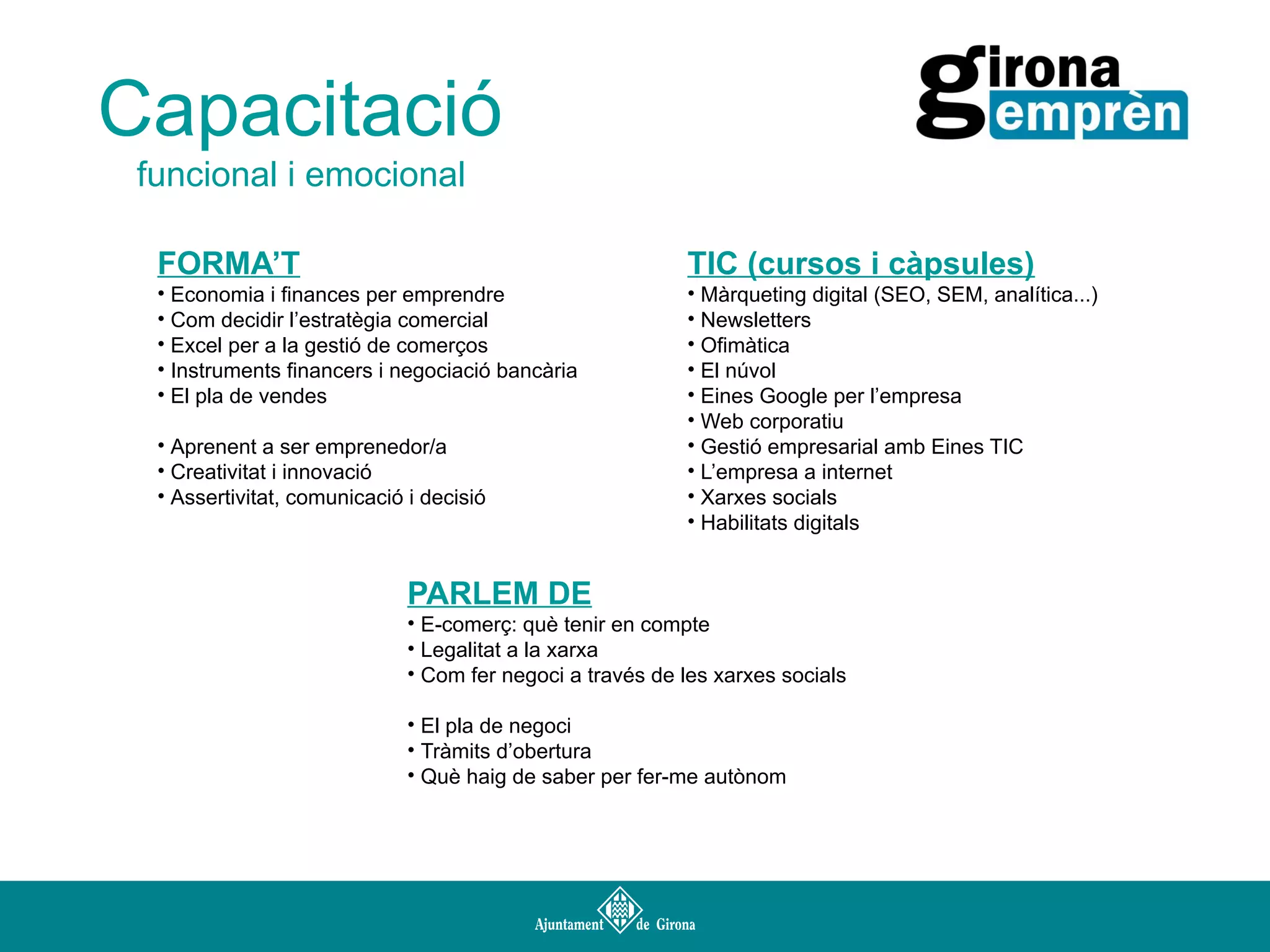 Capacitació
funcional i emocional
FORMA’T

TIC (cursos i càpsules)

• Economia i finances per emprendre
• Com decidir l’estratègia comercial
• Excel per a la gestió de comerços
• Instruments financers i negociació bancària
• El pla de vendes

• Màrqueting digital (SEO, SEM, analítica...)
• Newsletters
• Ofimàtica
• El núvol
• Eines Google per l’empresa
• Web corporatiu
• Gestió empresarial amb Eines TIC
• L’empresa a internet
• Xarxes socials
• Habilitats digitals

• Aprenent a ser emprenedor/a
• Creativitat i innovació
• Assertivitat, comunicació i decisió

PARLEM DE
• E-comerç: què tenir en compte
• Legalitat a la xarxa
• Com fer negoci a través de les xarxes socials
• El pla de negoci
• Tràmits d’obertura
• Què haig de saber per fer-me autònom

 