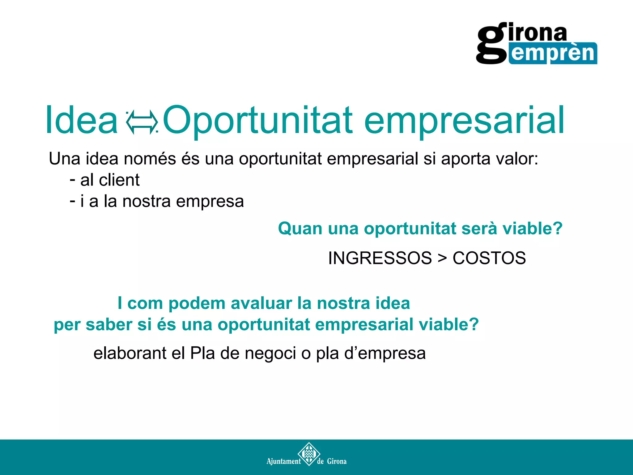 Idea

Oportunitat empresarial

Una idea només és una oportunitat empresarial si aporta valor:
- al client
- i a la nostra empresa
Quan una oportunitat serà viable?
INGRESSOS > COSTOS
I com podem avaluar la nostra idea
per saber si és una oportunitat empresarial viable?
elaborant el Pla de negoci o pla d’empresa

 