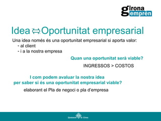 Idea

Oportunitat empresarial

Una idea només és una oportunitat empresarial si aporta valor:
- al client
- i a la nostra empresa
Quan una oportunitat serà viable?
INGRESSOS > COSTOS
I com podem avaluar la nostra idea
per saber si és una oportunitat empresarial viable?
elaborant el Pla de negoci o pla d’empresa

 