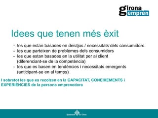 Idees que tenen més èxit
- les que estan basades en desitjos / necessitats dels consumidors
- les que parteixen de problemes dels consumidors
- les que estan basades en la utilitat per al client
(diferenciant-se de la competència)
- les que es basen en tendències i necessitats emergents
(anticipant-se en el temps)
I sobretot les que es recolzen en la CAPACITAT, CONEIXEMENTS i
EXPERIÈNCIES de la persona emprenedora

 