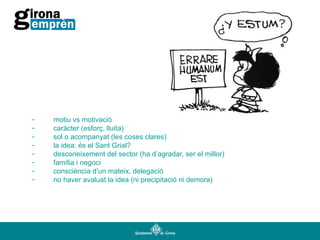 -

motiu vs motivació
caràcter (esforç, lluita)
sol o acompanyat (les coses clares)
la idea: és el Sant Grial?
desconeixement del sector (ha d’agradar, ser el millor)
família i negoci
consciència d’un mateix, delegació
no haver avaluat la idea (ni precipitació ni demora)

 