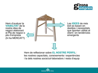 Hem d’avaluar la
VIABILITAT de la
nostra idea de
negoci elaborant
el Pla de negoci o
pla d’empresa
(hi ha MERCAT?)

Les IDEES de més
èxit es basen en
desitjos i necessitats
que aporten utilitat al
client i en tendències
emergents

Hem de reflexionar sobre EL NOSTRE PERFIL:
les nostres capacitats, coneixements i experiències
i la dels nostres socis/col·laboradors i resta d’equip

 