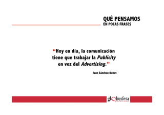“Hoy en día, la comunicación
tiene que trabajar la Publicity
en vez del Advertising.”
Juan Sánchez Bonet
QUÉ PENSAMOS
EN POCAS FRASES
 