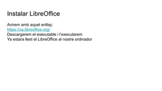 Instalar LibreOffice
Anirem amb aquet enllaç:
https://ca.libreoffice.org/
Descargarem el executable i l’executarem
Ya estara llest el LibreOffice al nostre ordinador
 