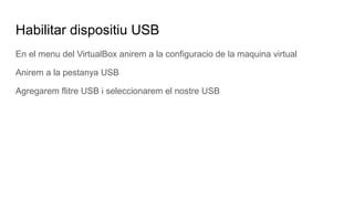 Habilitar dispositiu USB
En el menu del VirtualBox anirem a la configuracio de la maquina virtual
Anirem a la pestanya USB
Agregarem flitre USB i seleccionarem el nostre USB
 
