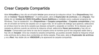 Crear Carpeta Compartida
Abre VirtualBox y haz clic en el botón Iniciar para arrancar la máquina virtual. Ve a Dispositivosy haz
clic en Instalar “Guest Additions”. A continuación, abre el Explorador de archivos y ve a Equipo. Haz
doble clic en Unidad de CD(D):VirtualBox Guest Additions e instálalo como cualquier programa de
Windows. Tras la instalación, ve a Dispositivos > Carpeta compartidas > Carpetas compartidas y haz
clic en el botón en forma de carpeta con un signo más. En el cuadro de diálogo que aparece, selecciona
en el disco duro la ruta de la carpeta que deseas compartir y asígnale un nombre. Si no deseas que la
carpeta se elimine cuando se reinicie la máquina virtual, selecciona Hacer permanente y haz clic en
Aceptar. Comprueba que tanto la ruta de la carpeta como el nombre que le has asignado están bien y
haz clic en Aceptar. Una vez creada la carpeta compartida, ya puedes acceder desde la máquina virtual
a los archivos de tu disco duro contenidos en dicha carpeta. Para esto, abre el Explorador de archivos
y ve a Red. Haz doble clic en VBOXSVR y te aparecerá la carpeta compartida.
 