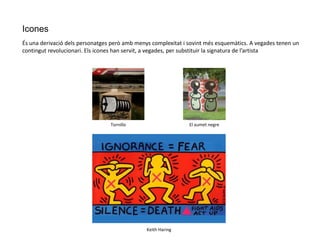 Icones
És una derivació dels personatges però amb menys complexitat i sovint més esquemàtics. A vegades tenen un
contingut revolucionari. Els icones han servit, a vegades, per substituir la signatura de l’artista
Keith Haring
Tornillo El xumet negre
 