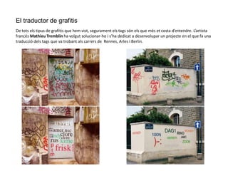 El traductor de grafitis
De tots els tipus de grafitis que hem vist, segurament els tags són els que més et costa d’entendre. L’artista
francés Mathieu Tremblin ha volgut solucionar-ho i s’ha dedicat a desenvolupar un projecte en el que fa una
traducció dels tags que va trobant als carrers de Rennes, Arles i Berlin.
 