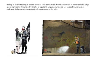 Banksy és un artista del qual no se’n coneix la seva identitat real. Només sabem que va nèixer a Bristol (UK) i
que sempre concedeix una entrevista ho fa tapat amb un passamuntanyes. Les seves obres, sempre de
caràcter crític i amb caire de denúncia, són presents arreu del món.
 