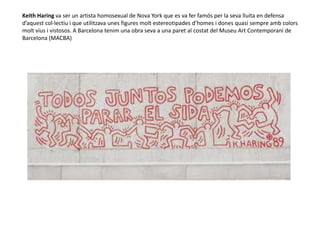 Keith Haring va ser un artista homosexual de Nova York que es va fer famós per la seva lluita en defensa
d’aquest col·lectiu i que utilitzava unes figures molt estereotipades d’homes i dones quasi sempre amb colors
molt vius i vistosos. A Barcelona tenim una obra seva a una paret al costat del Museu Art Contemporani de
Barcelona (MACBA)
 