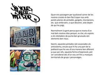 Quan ens passegem per qualsevol carrer de les
nostres ciutats és ben fàcil topar-nos amb
parets plenes de pintades, gargots, inscripcions,
etc. que embruten, o que decoren, això depèn
de qui ho jutgi.
Normalment la gent pensa que es tracta d'un
mal dels nostres dies perquè, es clar, els esprais
o els retoladors de punta ben gruixuda són
elements ben nous.
Sovint, aquestes pintades són associades als
antisistema, encara que hi ha una part de la
població que ho veu d'una manera ben diferent
ja que per ells, aquesta forma d'expressió, pot
ser considerat des d'un nou art fins a marques
territorials de grups i personatges.
 