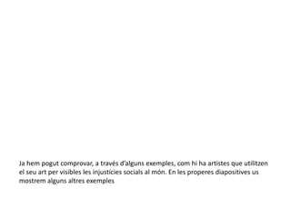 Ja hem pogut comprovar, a través d’alguns exemples, com hi ha artistes que utilitzen
el seu art per visibles les injustícies socials al món. En les properes diapositives us
mostrem alguns altres exemples
 