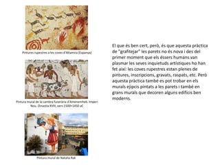 El que és ben cert, però, és que aquesta pràctica
de "grafitejar" les parets no és nova i des del
primer moment que els éssers humans van
plasmar les seves inquietuds artístiques ho han
fet així: les coves rupestres estan plenes de
pintures, inscripcions, gravats, raspats, etc. Però
aquesta pràctica també es pot trobar en els
murals ejipcis pintats a les parets i també en
grans murals que decoren alguns edifícis ben
moderns.
Pintures rupestres a les coves d’Altamira (Espanya)
Pintura mural de la cambra funerària d'Amenemheb. Imperi
Nou. Dinastia XVIII, vers 1500≈1450 aC
Pintura mural de Natalia Rak
 