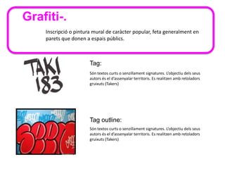 Inscripció o pintura mural de caràcter popular, feta generalment en
parets que donen a espais públics.
Grafiti-.
Tag:
Són textos curts o senzillament signatures. L’objectiu dels seus
autors és el d’assenyalar territoris. Es realitzen amb retoladors
gruixuts (Takers)
Tag outline:
Són textos curts o senzillament signatures. L’objectiu dels seus
autors és el d’assenyalar territoris. Es realitzen amb retoladors
gruixuts (Takers)
 