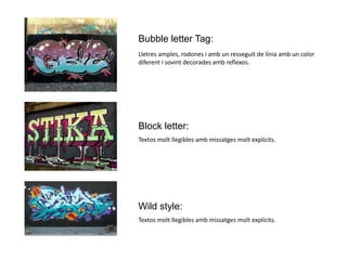 Bubble letter Tag:
Lletres amples, rodones i amb un resseguit de línia amb un color
diferent i sovint decorades amb reflexos.
Block letter:
Textos molt llegibles amb missatges molt explícits.
Wild style:
Textos molt llegibles amb missatges molt explícits.
 