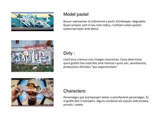 Model pastel
Buscar representar la tridimensió a partir d’ombrejats i degradats.
Quasi sempre, com el seu nom indica, s’utilitzen colors pastels
(colors barrejats amb blanc)
Dirty :
L’estil brut o brossa crea imatges incorrectes. Costa determinar
quins grafitis han estat fets amb intenció i quins són, senzillament,
produccions d’artistes “poc experimentats”
Characters:
Personatges que acompanyen textos o senzillament personatges. És
el grafiti dels il·lustradors. Alguns combinen els esprais amb brotxes,
pinzells i rodets.
 
