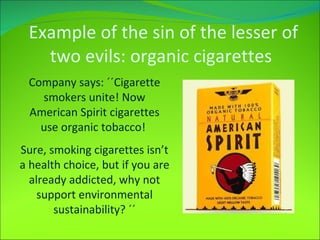 Example of the sin of the lesser of two evils: organic cigarettes Company says: ´´Cigarette smokers unite! Now American Spirit cigarettes use organic tobacco!  Sure, smoking cigarettes isn’t a health choice, but if you are already addicted, why not support environmental sustainability? ´´ 