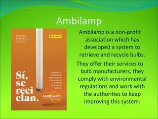 Ambilamp Ambilamp is a non-profit association which has developed a system to retrieve and recycle bulbs. They offer their services to bulb manufacturers, they comply with environmental regulations and work with the authorities to keep improving this system. 
