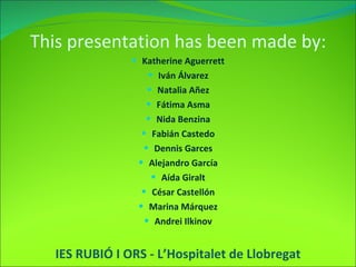 Katherine Aguerrett Iván Álvarez Natalia Añez Fátima Asma Nida Benzina Fabián Castedo Dennis Garces Alejandro García Aída Giralt César Castellón Marina Márquez Andrei Ilkinov IES RUBIÓ I ORS - L’Hospitalet de Llobregat This presentation has been made by: 