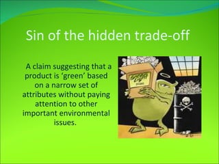 Sin of the hidden trade-off   A claim suggesting that a product is ‘green’ based on a narrow set of attributes without paying attention to other important environmental issues.  