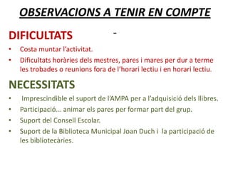 OBSERVACIONS A TENIR EN COMPTE
DIFICULTATS
• Costa muntar l’activitat.
• Dificultats horàries dels mestres, pares i mares per dur a terme
les trobades o reunions fora de l’horari lectiu i en horari lectiu.
NECESSITATS
• Imprescindible el suport de l’AMPA per a l’adquisició dels llibres.
• Participació... animar els pares per formar part del grup.
• Suport del Consell Escolar.
• Suport de la Biblioteca Municipal Joan Duch i la participació de
les bibliotecàries.
 