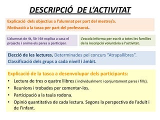 DESCRIPCIÓ DE L’ACTIVITAT
Explicació dels objectius a l’alumnat per part del mestre/a.
Motivació a la tasca per part del professorat.
Explicació de la tasca a desenvolupar dels participants:
• Lectura de tres o quatre llibres ( individualment i conjuntament pares i fills).
• Reunions i trobades per comentar-los.
• Participació a la taula rodona.
• Opinió quantitativa de cada lectura. Segons la perspectiva de l’adult i
de l’infant.
L’alumnat de 4t, 5è i 6è explica a casa el
projecte i anima els pares a participar.
L’escola informa per escrit a totes les famílies
de la inscripció voluntària a l’activitat.
Elecció de les lectures. Determinades pel concurs “Atrapallibres”.
Classificació dels grups a cada nivell i àmbit.
 