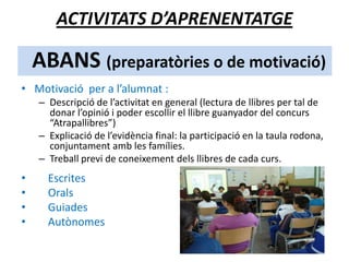 ABANS (preparatòries o de motivació)
• Motivació per a l’alumnat :
– Descripció de l’activitat en general (lectura de llibres per tal de
donar l’opinió i poder escollir el llibre guanyador del concurs
“Atrapallibres”)
– Explicació de l’evidència final: la participació en la taula rodona,
conjuntament amb les famílies.
– Treball previ de coneixement dels llibres de cada curs.
• Escrites
• Orals
• Guiades
• Autònomes
ACTIVITATS D’APRENENTATGE
 